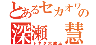 とあるセカオワの深瀬 慧（下ネタ大魔王）