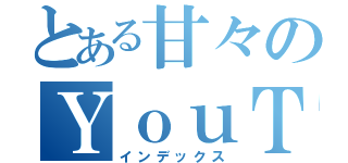 とある甘々のＹｏｕＴｕｂｅｒ（インデックス）