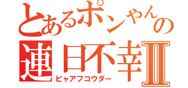 とあるポンやんの連日不幸Ⅱ（ビャアフコウダー）