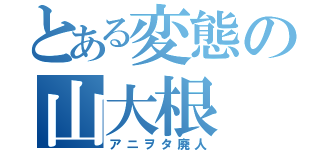 とある変態の山大根（アニヲタ廃人）