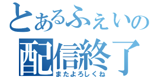 とあるふぇいの配信終了（またよろしくね）