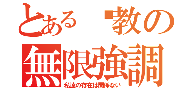 とある說教の無限強調（私達の存在は関係ない）