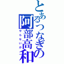 とあるつなぎの阿部高和（やらないか）