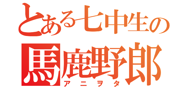 とある七中生の馬鹿野郎（アニヲタ）