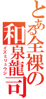 とある全裸の和泉龍司（イズミリュウジ）