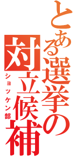 とある選挙の対立候補（ショッケン部）