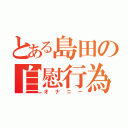 とある島田の自慰行為（オナニー）