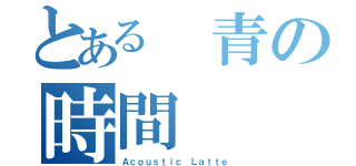 とある 青の時間（Ａｃｏｕｓｔｉｃ Ｌａｔｔｅ）