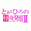 とあるひろの怪奇発情Ⅱ（レロエロビーム）