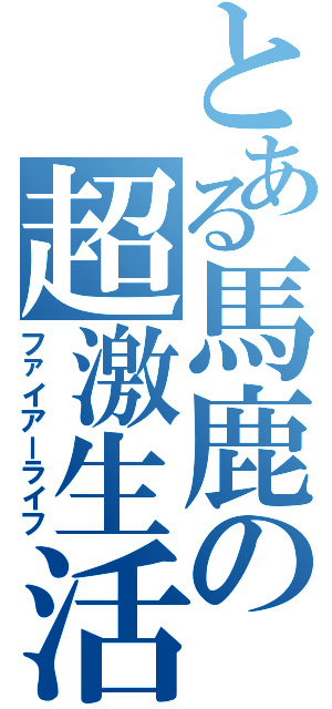 とある馬鹿の超激生活（ファイアーライフ）