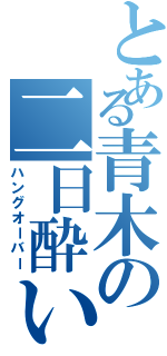 とある青木の二日酔い（ハングオーバー）