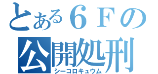 とある６Ｆの公開処刑（シーコロキュウム）