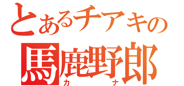 とあるチアキの馬鹿野郎（カナ）