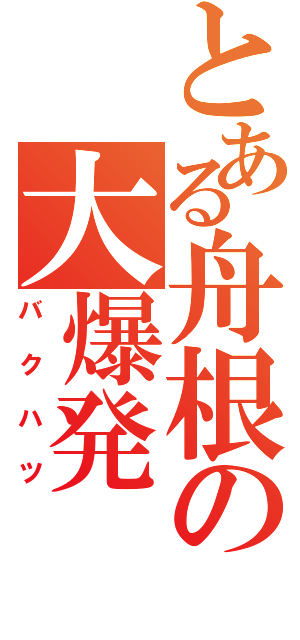 とある舟根の大爆発（バクハツ）