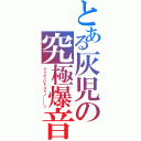 とある灰児の究極爆音（テイネンピドコナノーーー？）