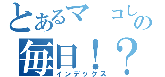 とあるマ　コしゃんの毎日！？日記（インデックス）