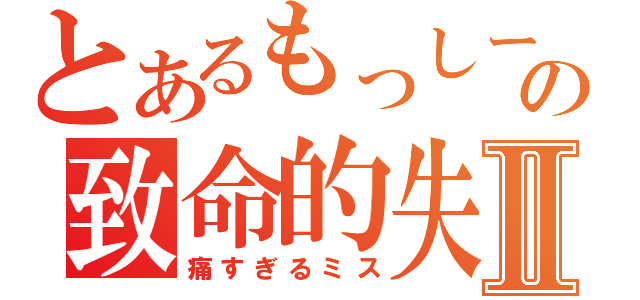 とあるもっしーの致命的失敗Ⅱ（痛すぎるミス）