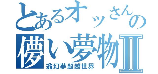 とあるオッさん達の儚い夢物語Ⅱ（翁幻夢超越世界）