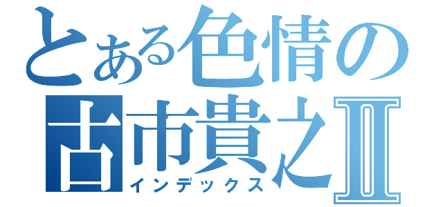 とある色情の古市貴之Ⅱ（インデックス）