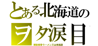 とある北海道のヲタ涙目（博多豚骨ラーメンズは未放送）