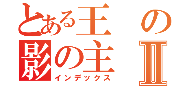 とある王の影の主Ⅱ（インデックス）