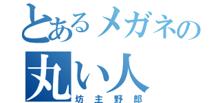 とあるメガネの丸い人（坊主野郎）