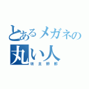 とあるメガネの丸い人（坊主野郎）