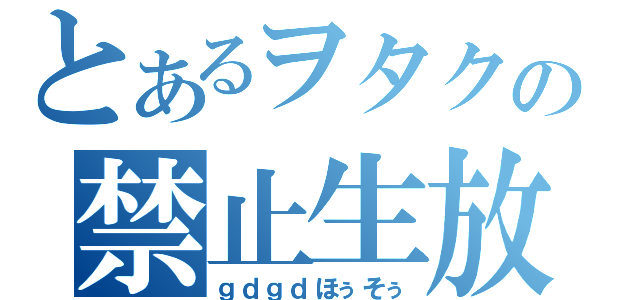 とあるヲタクの禁止生放送（ｇｄｇｄほぅそぅ）