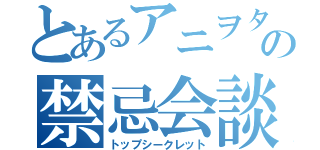 とあるアニヲタの禁忌会談（トップシークレット）