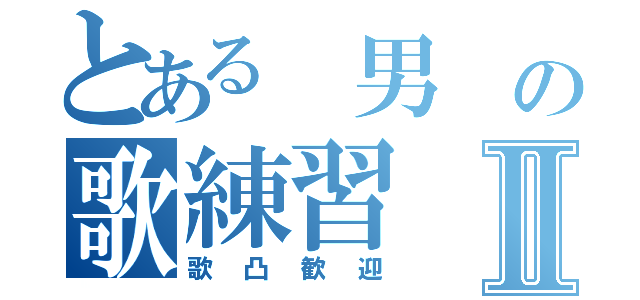 とある　男　の歌練習Ⅱ（歌凸歓迎）