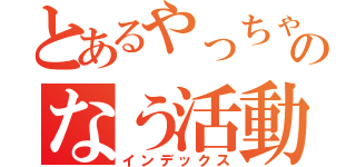 とあるやっちゃんのなう活動（インデックス）