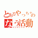 とあるやっちゃんのなう活動（インデックス）