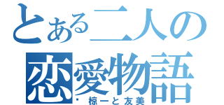 とある二人の恋愛物語（♡椋一と友美）