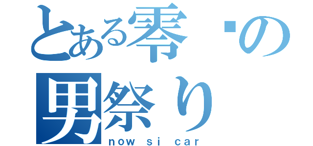 とある零㌽の男祭り（ｎｏｗ ｓｉ ｃａｒ）