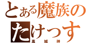 とある魔族のたけっすぃ（高城神）