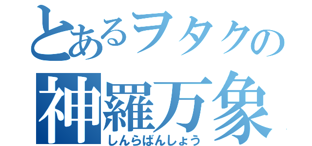 とあるヲタクの神羅万象（しんらばんしょう）