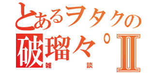 とあるヲタクの破瑠々゜Ⅱ（雑談）