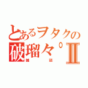 とあるヲタクの破瑠々゜Ⅱ（雑談）