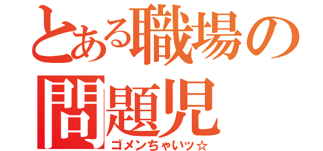 とある職場の問題児（ゴメンちゃいッ☆）