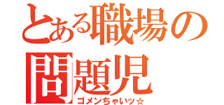 とある職場の問題児（ゴメンちゃいッ☆）