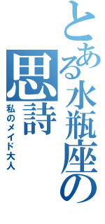 とある水瓶座の思詩（私のメイド大人）