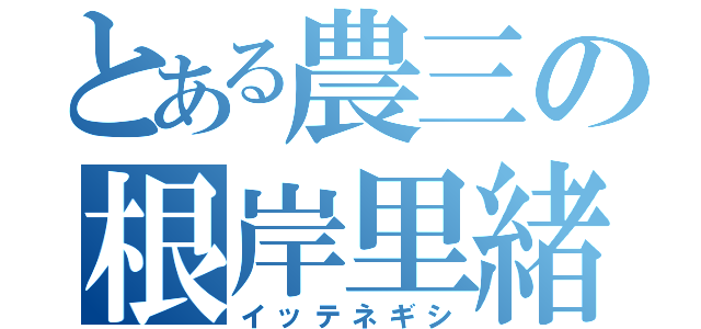 とある農三の根岸里緒（イッテネギシ）