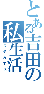 とある吉田の私生活（くそみてぇ）