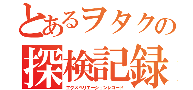 とあるヲタクの探検記録（エクスペリエーションレコード）