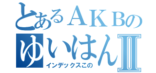 とあるＡＫＢのゆいはんⅡ（インデックスこの）