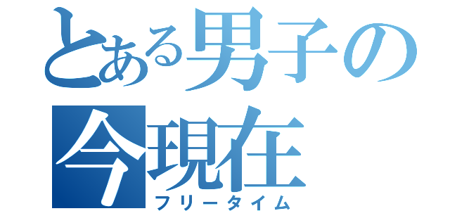 とある男子の今現在（フリータイム）