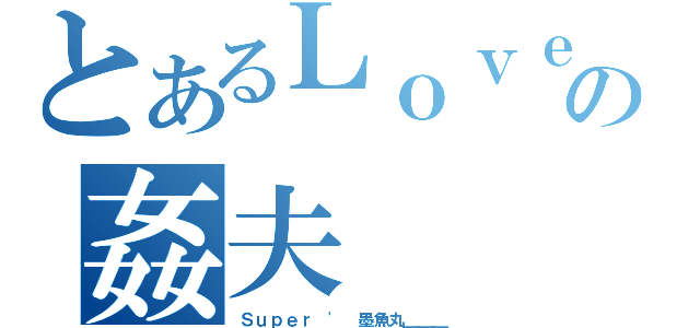 とあるＬｏｖｅ｀の姦夫（Ｓｕｐｅｒ ' 墨魚丸＿＿＿）