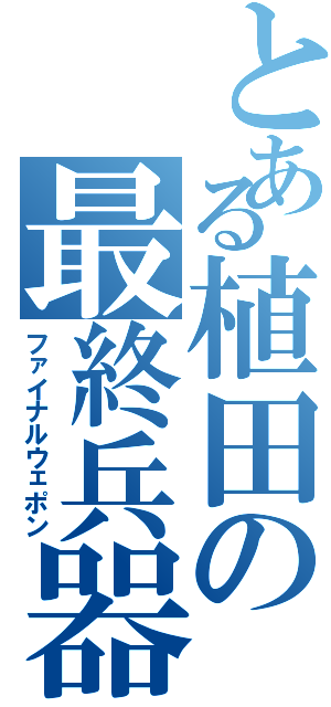 とある植田の最終兵器（ファイナルウェポン）