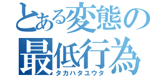 とある変態の最低行為（タカハタユウタ）