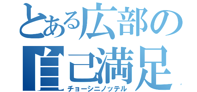 とある広部の自己満足（チョーシニノッテル）